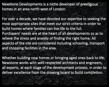 Newstone Developments is a niche developer of prestigious homes in an area north west of London. For over a decade, we have devoted our expertise to seeking the most appropriate sites that meet our strict criteria in order to build homes where families can live life to the full. Purchasers’ needs are at the heart of all developments so as to relieve the stress and anxiety of finding the right home. All aspects of the site are considered including schooling, transport and shopping facilities in the area. Whether building new homes or bringing aged ones back to life, Newstone works with well-respected architects and engineers, all experts, at each stage of the development process, in order to deliver excellence from the drawing board to build completion.